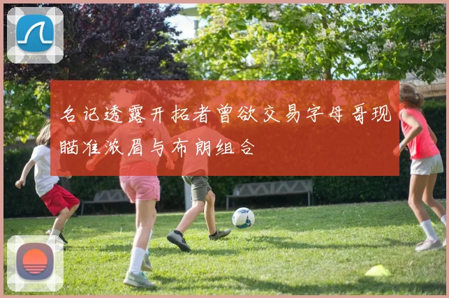 名记透露开拓者曾欲交易字母哥现瞄准浓眉与布朗组合