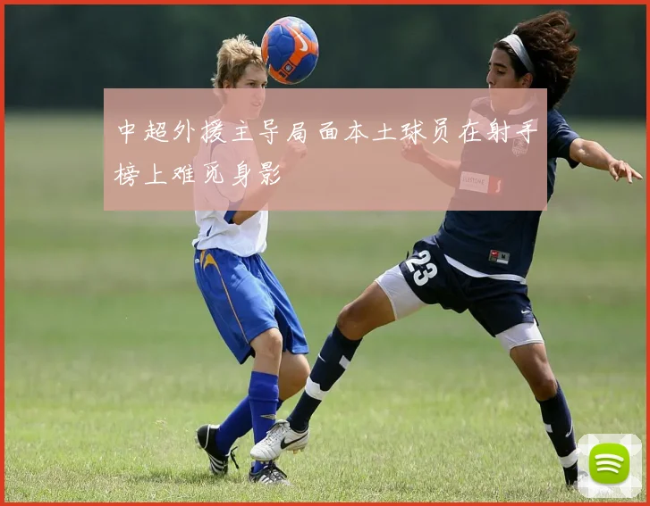 中超外援主导局面本土球员在射手榜上难觅身影