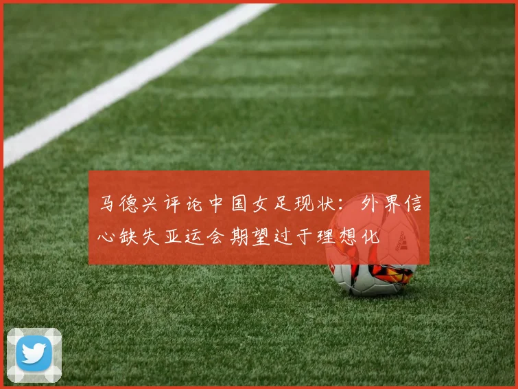 马德兴评论中国女足现状：外界信心缺失亚运会期望过于理想化