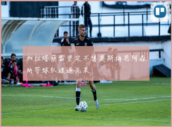 加拉塔萨雷坚定不售奥斯梅恩阿森纳等球队追逐无果