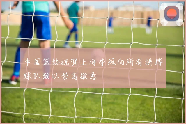 中国篮协祝贺上海夺冠向所有拼搏球队致以崇高敬意
