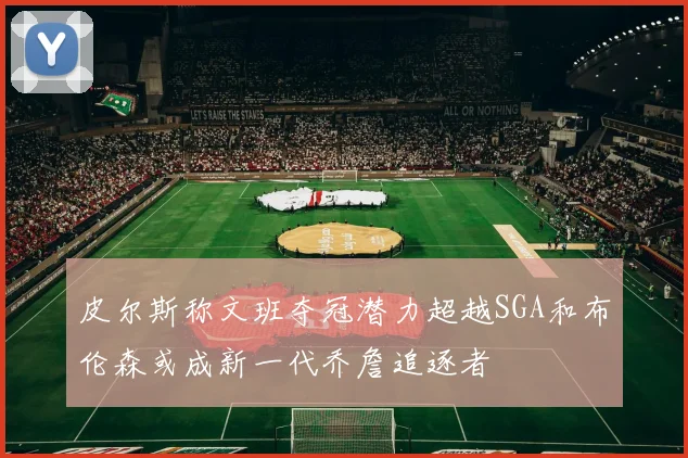 皮尔斯称文班夺冠潜力超越SGA和布伦森或成新一代乔詹追逐者