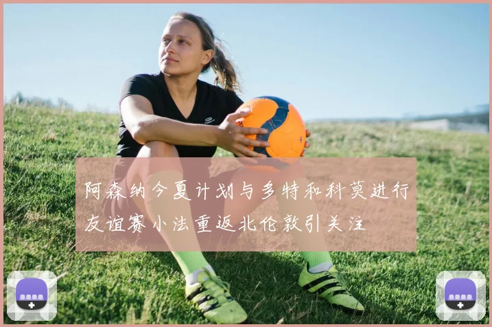 阿森纳今夏计划与多特和科莫进行友谊赛小法重返北伦敦引关注