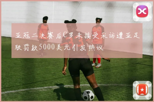 亚冠二决赛后C罗未接受采访遭亚足联罚款5000美元引发热议