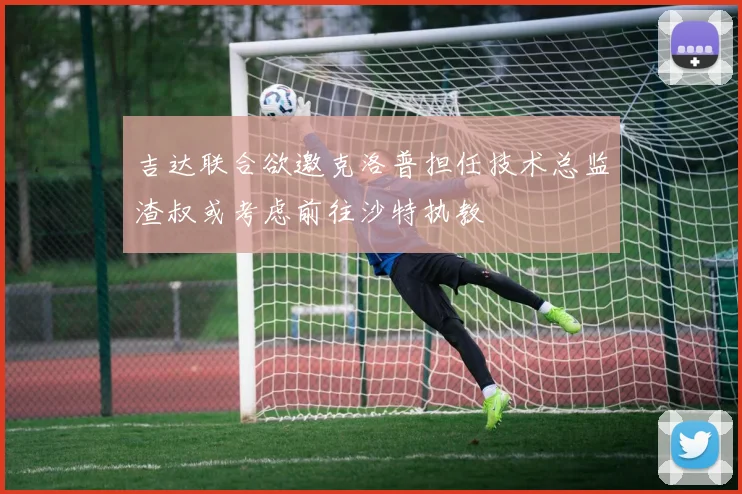 吉达联合欲邀克洛普担任技术总监渣叔或考虑前往沙特执教