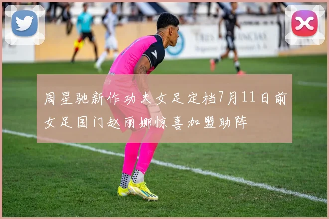 周星驰新作功夫女足定档7月11日前女足国门赵丽娜惊喜加盟助阵