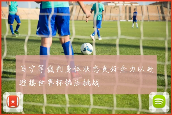 马宁等裁判身体状态良好全力以赴迎接世界杯执法挑战