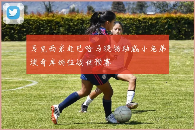 马克西亲赴巴哈马现场助威小老弟埃奇库姆征战世预赛